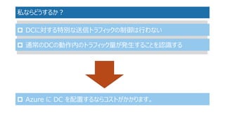 私ならどうするか？ 
DCに対する特別な送信トラフィックの制御は行わない 
通常のDCの動作内のトラフィック量が発生することを認識する 
Azure にDC を配置するならコストがかかります。 