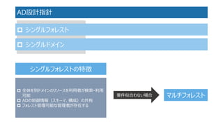 AD設計指針 
シングルフォレスト 
シングルドメイン 
シングルフォレストの特徴 
全体を別ドメインのリソースを利用者が検索・利用 可能 
ADの制御情報（スキーマ、構成）の共有 
フォレスト管理可能な管理者が存在する 
要件似合わない場合 
マルチフォレスト  