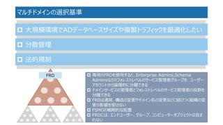 マルチドメインの選択基準 
大規模環境でADデータベースサイズや複製トラフィックを最適化したい 
分散管理 
法的規制 
専用のFRDを使用すると、Enterprise Admins,SchemaAdminsなどのフォレストレベルのサービス管理者グループを、ユーザー アカウントから論理的に分離できる 
ドメインサービスの管理者とフォレストレベルのサービス管理者の役割を 分離できる 
FRDは通常、構造の変更やドメイン名の変更などに結びつく組織の変 更の影響を受けない 
FSMOの戦略的な配置 
FRDには、エンドユーザー、グループ、コンピューターオブジェクトは含ま れない 
FRD  