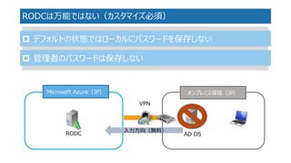 RODCは万能ではない（カスタマイズ必須） 
デフォルトの状態ではローカルにパスワードを保存しない 
管理者のパスワードは保存しない 
オンプレミス環境（JP） 
Microsoft Azure（JP） 
VPN 
AD DS 
入力方向（...