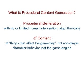 Pier Luca Lanzi e Michele Pirovano – Codemotion Milan
What is Procedural Content Generation?
Procedural Generation
with no or limited human intervention, algorithmically
of Content
of “things that affect the gameplay”, not non-player
character behavior, not the game engine
 