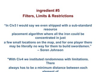 Pier Luca Lanzi e Michele Pirovano – Codemotion Milan
ingredient #5
Filters, Limits & Restrictions
“In Civ3 I would say we even shipped with a sub-standard
resource
placement algorithm where all the iron could be
concentrated in just
a few small locations on the map, and for one player there
may be literally no way for them to build swordsmen.”
– Soren Johnson
"With Civ4 we instituted randomness with limitations.
There
always has to be a minimum distance between each
 
