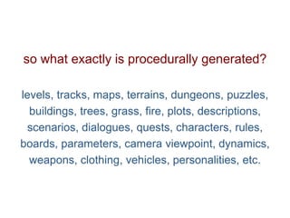 Pier Luca Lanzi e Michele Pirovano – Codemotion Milan
so what exactly is procedurally generated?
levels, tracks, maps, terrains, dungeons, puzzles,
buildings, trees, grass, fire, plots, descriptions,
scenarios, dialogues, quests, characters, rules,
boards, parameters, camera viewpoint, dynamics,
weapons, clothing, vehicles, personalities, etc.
 