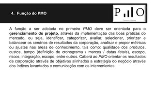 4. Função do PMO 
A função a ser adotada no primeiro PMO deve ser orientada para o 
gerenciamento do projeto, através da implementação das boas práticas do 
mercado, ou seja, identificar, categorizar, avaliar, selecionar, priorizar e 
balancear os cenários de resultados da corporação, analisar e propor métricas 
ou ajustes nas áreas de conhecimento, tais como: qualidade dos produtos, 
custos, tempo (definição de cronograma / marcos / datas fatais), escopo, 
riscos, integração, escopo, entre outros. Caberá ao PMO orientar os resultados 
da corporação através de objetivos alinhados a estratégia do negócio através 
dos índices levantados e comunicação com os intervenientes. 
 