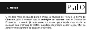 5. Modelo 
O modelo mais adequado para a iniciar a atuação do PMO é a Torre de 
Controle, pois é voltado para a definição de padrões para o Gerente de 
Projeto, a corporação já desenvolve processos operacionais e necessita de 
métricas para melhoria de metas, qualidade do produto desenvolvido, afim de 
atingir com excelência os objetivos do projeto. 
 