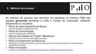 6. Métricas de sucesso 
As métricas de sucesso que deveriam ser adotadas no primeiro PMO são 
aquelas gerenciais alinhadas a visão e missão da corporação, refletindo 
diretamente no resultado. 
• Plano de Gerenciamento de Riscos 
• Índice de detecção e mitigação de riscos 
• Plano de Comunicação 
• Índice de satisfação dos stakeholders 
• Marcos das Etapas do Projeto “Milestones” 
• Indicação do termino das principais etapas do projeto 
• Plano e Nivelamento de Recursos 
• Distribuição de maneira equalizada os recursos da empresa nos projetos alinhados com o planejamento 
estratégico da empresa 
• Plano Financeiro 
• Controle e previsibilidade dos recursos financeiros para o portfólio de projetos da empresa 
 