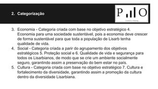 2. Categorização 
3. Economia - Categoria criada com base no objetivo estratégico 4. 
Economia para uma sociedade sustentável, pois a economia deve crescer 
de forma sustentável para que toda a população de Lisarb tenha 
qualidade de vida. 
4. Social - Categoria criada a parir do agrupamento dos objetivos 
estratégicos 5. Proteção social e 6. Qualidade de vida e segurança para 
todos os Lisarbianos, de modo que se crie um ambiente socialmente 
seguro, garantindo assim a preservação do bem estar no país. 
5. Cultura - Categoria criada com base no objetivo estratégico 7. Cultura e 
fortalecimento da diversidade, garantindo assim a promoção da cultura 
dentro da diversidade Lisarbiana. 
 