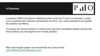 A Empresa 
A empresa PMO Consultoria e Marketing está a mais de 10 anos no mercado e conta 
com a expertise dos melhores profissionais do ramo, com vasta experiência em gestão 
de projetos e portfólios. 
O sucesso de nossos clientes é a maior prova dos bons resultados obtidos através das 
boas práticas que empregamos em nossas gestões. 
Mais informações podem ser encontradas em nosso Portal: 
www.PMOConsulriaeMarketing.com 
 
