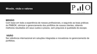Missão, visão e valores 
MISSÃO 
Com base em toda a experiência de nossos profissionais, e seguindo as boas práticas 
do PMBOK, otimizar o gerenciamento dos portfólios de nossos clientes, obtendo 
melhores resultados em seus custos e prazos, sem prejuízos à qualidade do escopo. 
VISÃO 
Ser referência internacional em soluções integradas e inovadoras no gerenciamento de 
portfólios. 
 