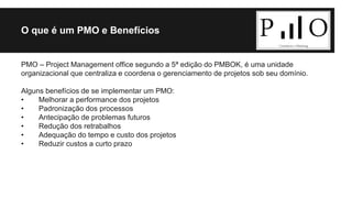 O que é um PMO e Benefícios 
PMO – Project Management office segundo a 5ª edição do PMBOK, é uma unidade 
organizacional que centraliza e coordena o gerenciamento de projetos sob seu domínio. 
Alguns benefícios de se implementar um PMO: 
• Melhorar a performance dos projetos 
• Padronização dos processos 
• Antecipação de problemas futuros 
• Redução dos retrabalhos 
• Adequação do tempo e custo dos projetos 
• Reduzir custos a curto prazo 
 