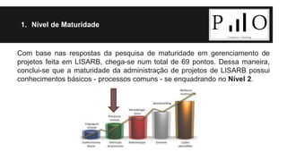 1. Nível de Maturidade 
Com base nas respostas da pesquisa de maturidade em gerenciamento de 
projetos feita em LISARB, chega-se num total de 69 pontos. Dessa maneira, 
conclui-se que a maturidade da administração de projetos de LISARB possui 
conhecimentos básicos - processos comuns - se enquadrando no Nível 2. 
 
