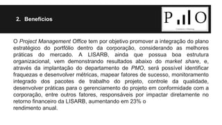 2. Benefícios 
O Project Management Office tem por objetivo promover a integração do plano 
estratégico do portfólio dentro da corporação, considerando as melhores 
práticas do mercado. A LISARB, ainda que possua boa estrutura 
organizacional, vem demonstrando resultados abaixo do market share, e, 
através da implantação do departamento de PMO, será possível identificar 
fraquezas e desenvolver métricas, mapear fatores de sucesso, monitoramento 
integrado dos pacotes de trabalho do projeto, controle da qualidade, 
desenvolver práticas para o gerenciamento do projeto em conformidade com a 
corporação, entre outros fatores, responsáveis por impactar diretamente no 
retorno financeiro da LISARB, aumentando em 23% o 
rendimento anual. 
 