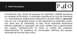 3. Nível hierárquico 
Considerando que, através da pesquisa de maturidade, LISARB apresentou 
um resultado de 69 pontos, a corporação enquadra-se no nível de maturidade 
2, o nível hierárquico adotado para implementar o primeiro PMO é o gerencial, 
uma vez que a corporação possui a parte operacional já implantado, porém, 
com baixo grau de maturidade, ou seja, faz-se necessário desenvolver 
métricas adequadas à corporação, tais como, padrões para o gerenciamento 
dos projetos, estabelecimento de metas ou revisão das existentes, 
desenvolvimento da arquitetura da comunicação, liderança das equipes, 
otimização de recursos entre outros. 
 
