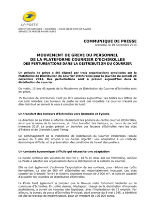 DIRECTION SERVICES – COURRIER – COLIS ISERE PAYS DE SAVOIE 
SERVICE DE PRESSE RHONE-ALPES 
COMMUNIQUE DE PRESSE 
Grenoble, le 29 novembre 2014 
MOUVEMENT DE GREVE DU PERSONNEL 
DE LA PLATEFORME COURRIER D’ECHIROLLES 
DES PERTURBATIONS DANS LA DISTRIBUTION DU COURRIER 
Un préavis de grève a été déposé par trois organisations syndicales sur la 
Plateforme de Distribution du Courrier d’Echirolles pour la journée du samedi 29 
novembre 2014. Des perturbations sont à prévoir aujourd’hui dans la 
distribution du courrier. 
Ce matin, 15 des 45 agents de la Plateforme de Distribution du Courrier d’Echirolles sont 
en grève. 
15 tournées de distribution n’ont pu être assurées aujourd’hui. Les boîtes aux lettres de 
rue sont relevées. Les bureaux de poste ne sont pas impactés. Le courrier n’ayant pu 
être distribué ce samedi le sera à compter de lundi. 
Un transfert des facteurs d’Echirolles vers Grenoble et Eybens 
La direction de La Poste a informé récemment les postiers du centre courrier d’Echirolles, 
ainsi que le maire de la commune, du futur transfert des facteurs, au cours du second 
trimestre 2015. Le projet prévoit un transfert des facteurs d’Echirolles vers les sites 
d’Eybens et de Grenoble Lionel Terray. 
Ce déménagement de la Plateforme de Distribution du Courrier d’Echirolles (située 
avenue du 8 mai 45) répond à un double objectif : une adaptation à un contexte 
économique difficile, et la préservation des conditions de travail des postiers. 
Un contexte économique difficile qui nécessite une adaptation 
La baisse continue des volumes de courrier (- 14 % en deux ans sur Echirolles), conduit 
La Poste à adapter ses organisations dans la distribution et la collecte du courrier. 
Elle se doit également d’optimiser l’exploitation de ses surfaces, pour réduire ses coûts 
immobiliers. Le site de 900 m² d'Echirolles est majoritairement inoccupé. Les sites 
courrier de Grenoble Terray et Eybens disposent chacun de 2 000 m², et sont en capacité 
d’accueillir les tournées de distribution d'Echirolles. 
La Poste tient également à préciser que le Groupe reste fortement implanté sur la 
commune d’Echirolles. En juillet dernier, Mediapost, chargé de la distribution d’imprimés 
publicitaires, a ouvert un nouveau site logistique, avec l’implantation de 75 emplois. Par 
ailleurs, le bureau de poste d’Echirolles Principal, situé avenue du 8 mai 1945, a bénéficié 
cet été de travaux de modernisation, pour un montant de 100 000 euros. 
 