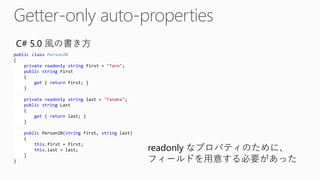 publicclassPerson2B{ privatereadonlystringfirst = "Taro"; publicstringFirst{ get{ returnfirst; } } privatereadonlystringlast = "Tanaka"; publicstringLast{ get{ returnlast; } } publicPerson2B(stringfirst, stringlast) { this.first= first; this.last= last; } } 
C#5.0風の書き方 
readonlyなプロパティのために、 フィールドを用意する必要があった  