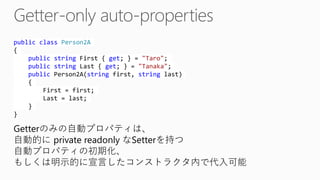 publicclassPerson2A{ publicstringFirst { get; } = "Taro"; publicstringLast { get; } = "Tanaka"; publicPerson2A(stringfirst, stringlast) { First = first; Last = last; } } 
Getterのみの自動プロパティは、 
自動的にprivate readonlyなSetterを持つ 自動プロパティの初期化、 
もしくは明示的に宣言したコンストラクタ内で代入可能  