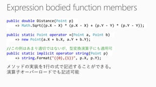 publicdoubleDistance(Pointp) => Math.Sqrt((p.X -X) * (p.X -X) + (p.Y -Y) * (p.Y -Y)); publicstaticPointoperator+(Pointa, Pointb) => newPoint(a.X+ b.X, a.Y+ b.Y); //この例はあまり適切ではないが、型変換演算子にも適用可 publicstaticimplicitoperatorstring(Pointp) => string.Format("({0},{1})", p.X, p.Y); 
メソッドの実装を1行の式で記述することができる。 演算子オーバーロードでも記述可能  
