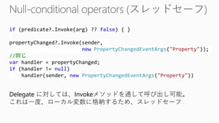 if(predicate?.Invoke(arg) ?? false) { } propertyChanged?.Invoke(sender, newPropertyChangedEventArgs("Property")); //同じ varhandler = propertyChanged; if(handler != null) handler(sender, newPropertyChangedEventArgs("Property")) 
Delegate に対しては、Invokeメソッドを通して呼び出し可能。 
これは一度、ローカル変数に格納するため、スレッドセーフ  