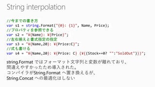 //今までの書き方 vars1 = string.Format("{0}: {1}", Name, Price); //プロパティを参照できる vars2 = "¥{Name}: ¥{Price}"; //左右揃えと書式指定の指定 vars3 = "¥{Name,20}: ¥{Price:C}"; //式も書ける vars4 = "¥{Name,20}: ¥{Price: C} (¥{(Stock==0? "":"SoldOut")})"; 
string.Formatではフォーマット文字列と変数が離れており、 間違えやすかったため導入された。 
コンパイラがString.Formatへ置き換えるが、 String.Concatへの最適化はしない  