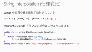 syntax の変更や機能追加が検討されている vars = $"{Name, 20}: {Price : C} {{-}}"; publicstaticstringINV(IFormattableformattable) { returnformattable.ToString(null, System.Globalization.CultureInfo.InvariantCulture); } stringcoordinates = INV("longitude={longitude}; latitude={latitude}"); 
InvariantなCulture を使いたい場合はこのように書ける  