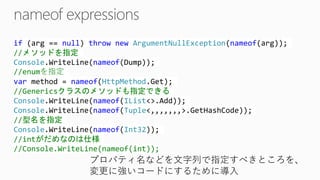 if(arg== null) thrownewArgumentNullException(nameof(arg)); //メソッドを指定 Console.WriteLine(nameof(Dump)); //enumを指定 varmethod = nameof(HttpMethod.Get); //Genericsクラスのメソッドも指定できる Console.WriteLine(nameof(IList<>.Add)); Console.WriteLine(nameof(Tuple<,,,,,,,>.GetHashCode)); //型名を指定 Console.WriteLine(nameof(Int32)); //intがだめなのは仕様 //Console.WriteLine(nameof(int)); 
プロパティ名などを文字列で指定すべきところを、 
変更に強いコードにするために導入  