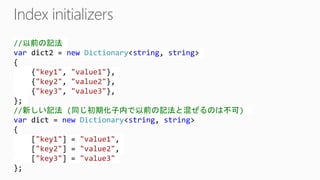 //以前の記法 vardict2 = newDictionary<string, string> { {"key1", "value1"}, {"key2", "value2"}, {"key3", "value3"}, }; //新しい記法(同じ初期化子内で以前の記法と混ぜるのは不可) vardict= newDictionary<string, string> { ["key1"] = "value1", ["key2"] = "value2", ["key3"] = "value3" };  