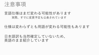 言語仕様はまだ変わる可能性があります 
実際、すでに変更予定も公表されています 
仕様は変わらずとも用語が変わる可能性もあります 
日本語訳も当然確定していないため、 英語のまま紹介しています  