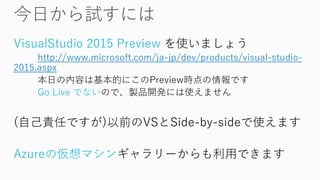 VisualStudio2015 Preview を使いましょう 
http://www.microsoft.com/ja-jp/dev/products/visual-studio- 2015.aspx 
本日の内容は基本的にこのPreview時点の情報です 
Go Live でないので、製品開発には使えません 
(自己責任ですが)以前のVSとSide-by-sideで使えます 
Azureの仮想マシンギャラリーからも利用できます  
