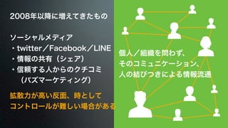 2008年以降に増えてきたもの 
! 
ソーシャルメディア 
・twitter／Facebook／LINE 
・情報の共有（シェア） 
・信頼する人からのクチコミ 
　（バズマーケティング） 
個人／組織を問わず、 
そのコミュニケーション、 
人の結びつきによる情報流通 
拡散力が高い反面、時として 
コントロールが難しい場合がある 
 