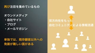 再び注目を集めているもの 
! 
オウンドメディア 
・自社サイト 
・ブログ 
・メールマガジン 
単独では、既存顧客以外への 
発展が難しい面がある 
双方向性をもった 
自社コミュニティによる情報流通 
 