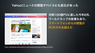 Yahoo!ニュースの閲覧デバイスにも変化があった 
月間100億PVに達した今年6月、 
ワールドカップの影響もあり、 
スマートフォンからの閲覧が 
PCのそれを超えた 
http://staffblog.news.yahoo.co.jp/newshack/yahoo100pv_pc.html 
 
