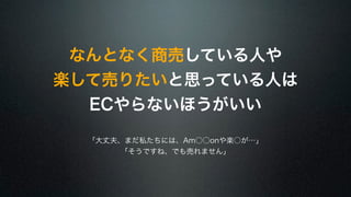 なんとなく商売している人や 
楽して売りたいと思っている人は 
ECやらないほうがいい 
「大丈夫、まだ私たちには、Am○○onや楽○が…」 
「そうですね、でも売れません」 
 