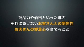 商品力や価格といった魅力 
それに負けないお客さんとの関係性 
お客さんの愛着心を育てること 
 