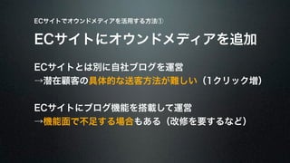 ECサイトでオウンドメディアを活用する方法① 
ECサイトにオウンドメディアを追加 
ECサイトとは別に自社ブログを運営 
→潜在顧客の具体的な送客方法が難しい（1クリック増） 
ECサイトにブログ機能を搭載して運営 
→機能面で不足する場合もある（改修を要するなど） 
 