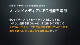 ECサイトでオウンドメディアを活用する方法② 
オウンドメディアにEC機能を追加 
ECをメディア化する＝メディアをEC化する、 
つまり、品物を買うためだけに訪れるのではなく、 
そのWebサイト・ブログが好きで訪れているうちに 
商品を購入したくなるような仕組みづくり 
 