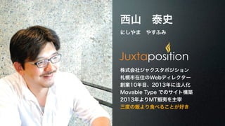 西山　泰史 
にしやま　やすふみ 
株式会社ジャクスタポジション 
札幌市在住のWebディレクター 
創業10年目、2013年に法人化 
Movable Type でのサイト構築 
2013年よりMT蝦夷を主宰 
三度の飯より食べることが好き 
 