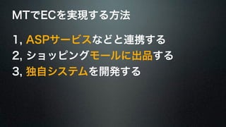 MTでECを実現する方法 
1, ASPサービスなどと連携する 
2, ショッピングモールに出品する 
3, 独自システムを開発する 
 