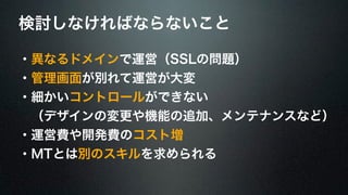検討しなければならないこと 
・異なるドメインで運営（SSLの問題） 
・管理画面が別れて運営が大変 
・細かいコントロールができない 
　（デザインの変更や機能の追加、メンテナンスなど） 
・運営費や開発費のコスト増 
・MTとは別のスキルを求められる 
 