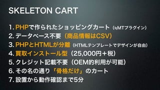 SKELETON CART 
1. PHPで作られたショッピングカート（≒MTプラグイン） 
2. データベース不要（商品情報はCSV） 
3. PHPとHTMLが分離（HTMLテンプレートでデザインが自由） 
4. 買取インストール型（25,000円＋税） 
5. クレジット記載不要（OEM的利用が可能） 
6. その名の通り「骨格だけ」のカート 
7. 設置から動作確認まで5分 
 