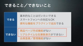 できること／できないこと 
できる 
　基本的なことはだいたいできる 
　スマートフォンへの対応もOK 
　便利な機能をプラグインで追加できる 
できない 
　商品ページ作成機能がない 
　リアルタイムな在庫数表示ができない 
　会員登録／管理機能がない 
 