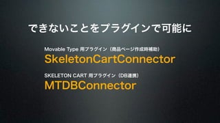 できないことをプラグインで可能に 
Movable Type 用プラグイン（商品ページ作成時補助） 
SkeletonCartConnector 
SKELETON CART 用プラグイン（DB連携） 
MTDBConnector 
 
