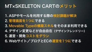 MT×SKELETON CARTのメリット 
1. ASPやモールを利用する際の検討課題が解決 
2. 管理画面を1つにできる 
3. Movable Typeの構築スキルをそのまま利用できる 
4. デザイン変更などが自由自在（デザインフレンドリー） 
5. 運営・開発コストをダウン 
6. Webサイト／ブログとECの運営を1つにできる 
 