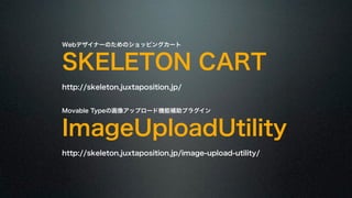 Webデザイナーのためのショッピングカート SKELETON CART 
http://skeleton.juxtaposition.jp/ 
! 
Movable Typeの画像アップロード機能補助プラグイン ImageUploadUtility 
http://skeleton.juxtaposition.jp/image-upload-utility/ 
 
