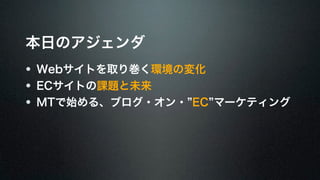 本日のアジェンダ 
Webサイトを取り巻く環境の変化 
ECサイトの課題と未来 
MTで始める、ブログ・オン・“EC”マーケティング 
 