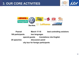 Prof. Dr. Ronald Gleich Strascheg Institute for Innovation and Entrepreneurship 
13 
3. OUR CORE ACTIVITIES 
Poznań March 17-18 best controlling solutions 160 participants two languages special guests translations into English 20 speeches discussion panel city tour for foreign participants  