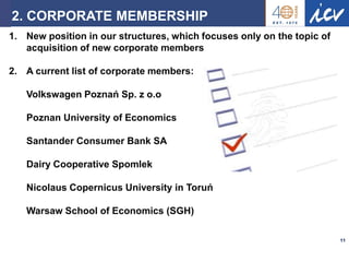 Prof. Dr. Ronald Gleich Strascheg Institute for Innovation and Entrepreneurship 
11 
2. CORPORATE MEMBERSHIP 
1.New position in our structures, which focuses only on the topic of acquisition of new corporate members 
2.A current list of corporate members: Volkswagen Poznań Sp. z o.o Poznan University of Economics Santander Consumer Bank SA Dairy Cooperative Spomlek Nicolaus Copernicus University in Toruń Warsaw School of Economics (SGH)  