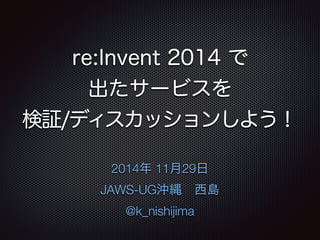 re:Invent 2014 で 
出たサービスを 
検証/ディスカッションしよう！ 
2014年 11月29日 
JAWS-UG沖縄　西島 
@k_nishijima 
 