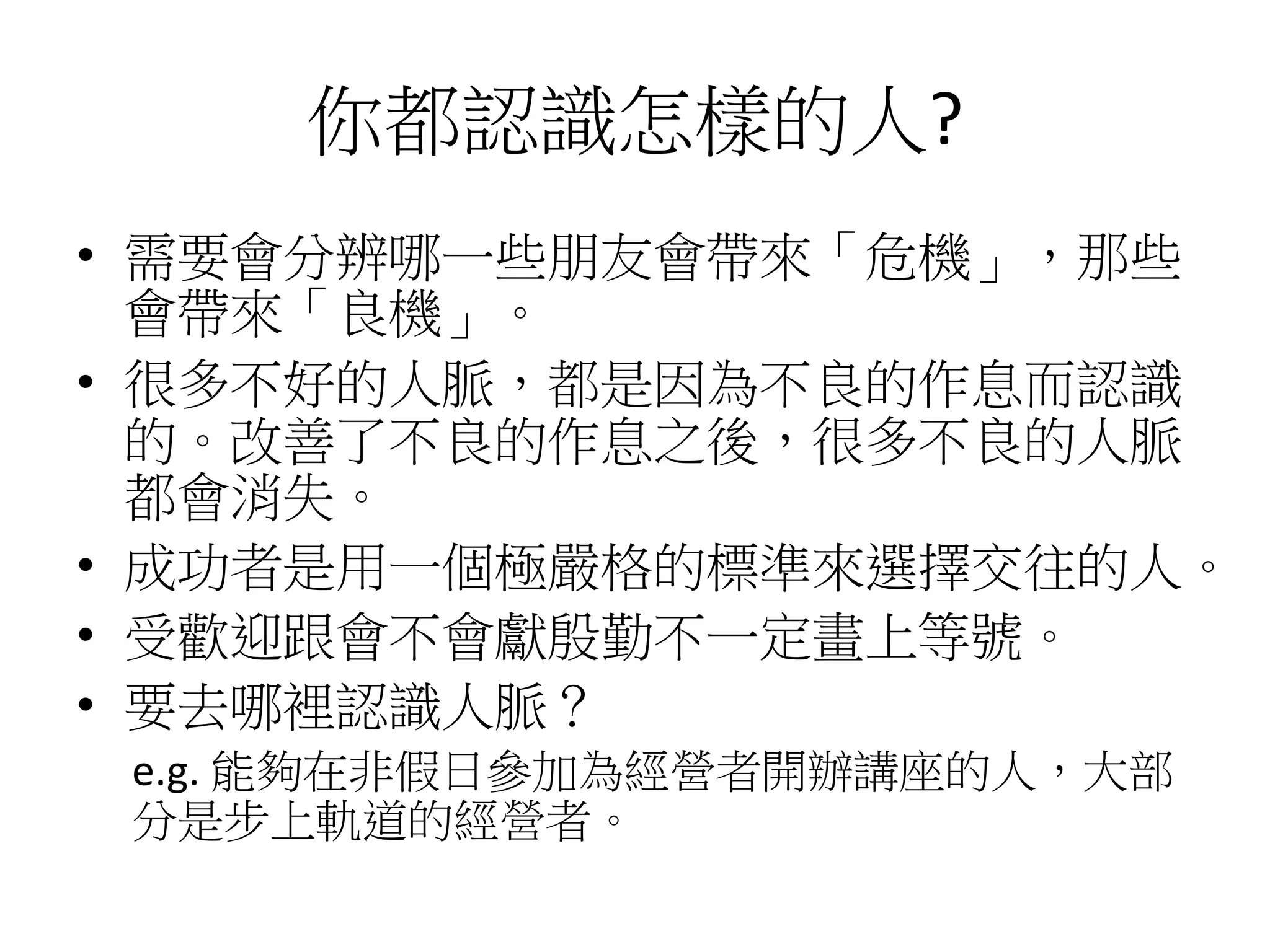 你都認識怎樣的人?
• 需要會分辨哪一些朋友會帶來「危機」，那些
會帶來「良機」。
• 很多不好的人脈，都是因為不良的作息而認識
的。改善了不良的作息之後，很多不良的人脈
都會消失。
• 成功者是用一個極嚴格的標準來選擇交往的人。
• 受歡迎跟會不會獻殷勤不一定畫上等號。
• 要去哪裡認識人脈？
e.g. 能夠在非假日參加為經營者開辦講座的人，大部
分是步上軌道的經營者。
 