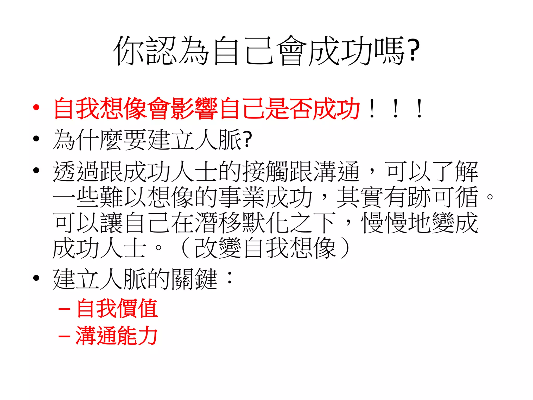 你認為自己會成功嗎?
• 自我想像會影響自己是否成功！！！
• 為什麼要建立人脈?
• 透過跟成功人士的接觸跟溝通，可以了解
一些難以想像的事業成功，其實有跡可循。
可以讓自己在潛移默化之下，慢慢地變成
成功人士。（改變自我想像）
• 建立人脈的關鍵：
– 自我價值
– 溝通能力
 