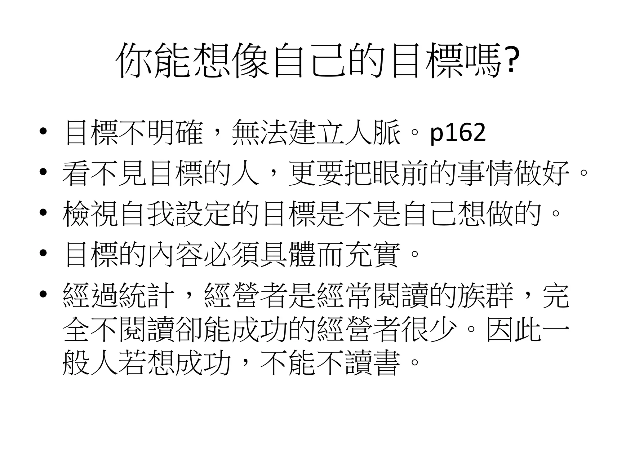 你能想像自己的目標嗎?
• 目標不明確，無法建立人脈。p162
• 看不見目標的人，更要把眼前的事情做好。
• 檢視自我設定的目標是不是自己想做的。
• 目標的內容必須具體而充實。
• 經過統計，經營者是經常閱讀的族群，完
全不閱讀卻能成功的經營者很少。因此一
般人若想成功，不能不讀書。
 